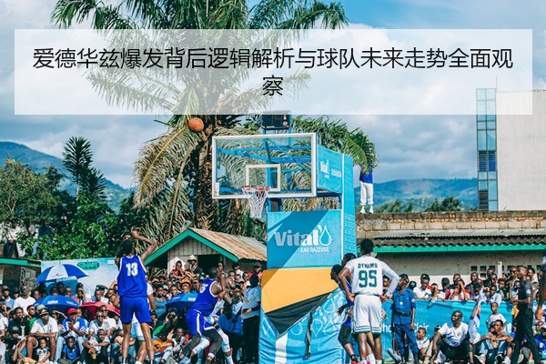 爱德华兹爆发背后逻辑解析与球队未来走势全面观察